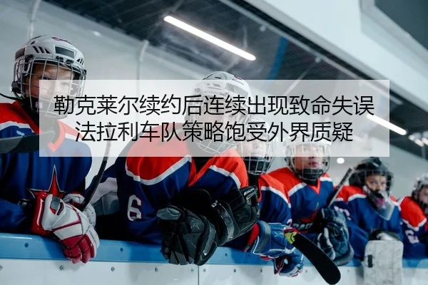 勒克莱尔续约后连续出现致命失误 法拉利车队策略饱受外界质疑