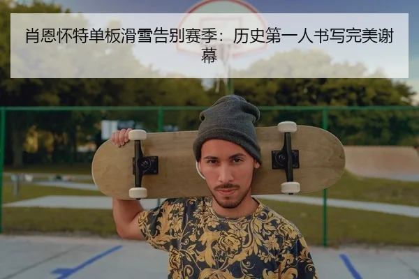 肖恩怀特单板滑雪告别赛季：历史第一人书写完美谢幕